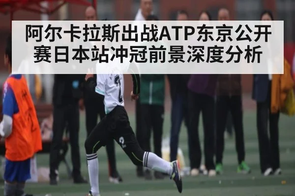 阿尔卡拉斯出战ATP东京公开赛日本站冲冠前景深度分析