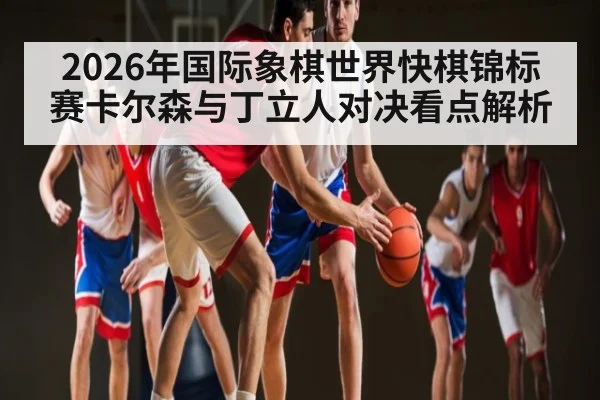 2026年国际象棋世界快棋锦标赛卡尔森与丁立人对决看点解析