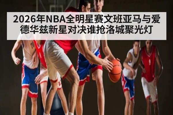 2026年NBA全明星赛文班亚马与爱德华兹新星对决谁抢洛城聚光灯